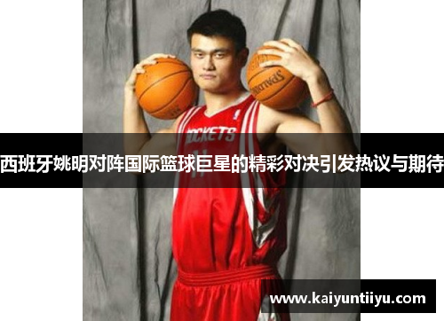 西班牙姚明对阵国际篮球巨星的精彩对决引发热议与期待