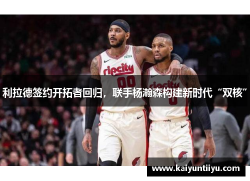 利拉德签约开拓者回归，联手杨瀚森构建新时代“双核”