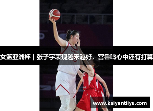 女篮亚洲杯｜张子宇表现越来越好，宫鲁鸣心中还有打算