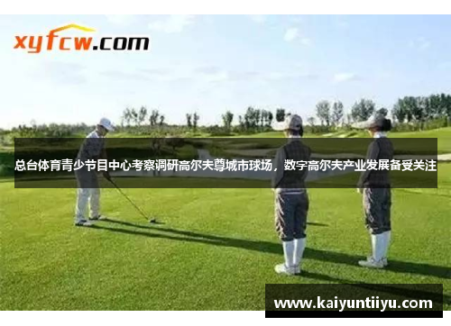 总台体育青少节目中心考察调研高尔夫尊城市球场，数字高尔夫产业发展备受关注