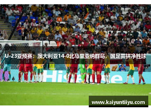 U-23亚预赛：澳大利亚14-0北马里亚纳群岛，国足需拼净胜球